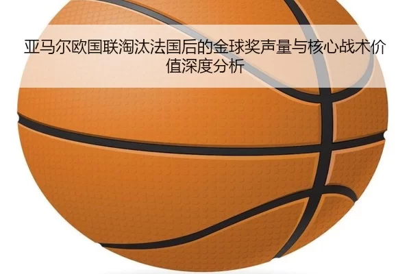 亚马尔欧国联淘汰法国后的金球奖声量与核心战术价值深度分析